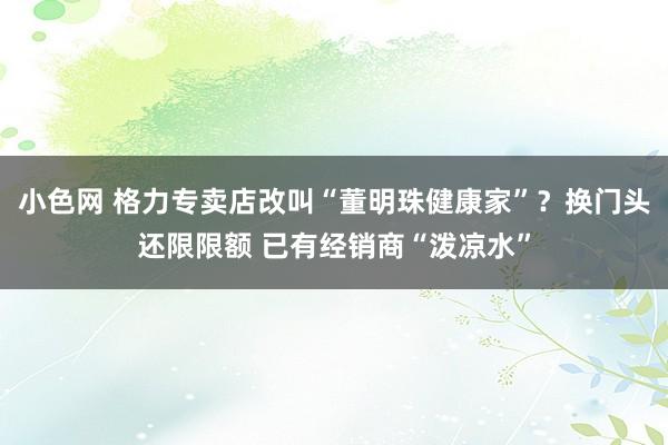 小色网 格力专卖店改叫“董明珠健康家”？换门头还限限额 已有经销商“泼凉水”