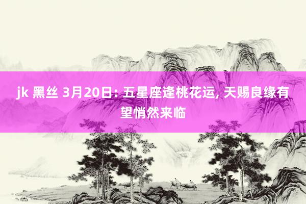 jk 黑丝 3月20日: 五星座逢桃花运, 天赐良缘有望悄然来临