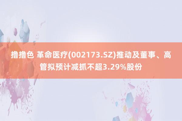 撸撸色 革命医疗(002173.SZ)推动及董事、高管拟预计减抓不超3.29%股份