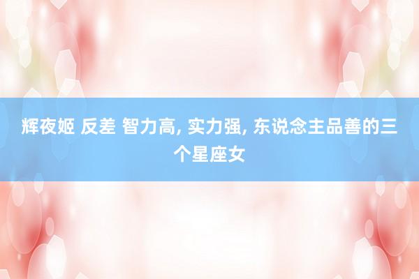 辉夜姬 反差 智力高, 实力强, 东说念主品善的三个星座女