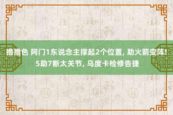 撸撸色 阿门1东说念主撑起2个位置, 助火箭变阵! 5助7断太关节, 乌度卡检修告捷