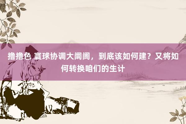 撸撸色 寰球协调大阛阓，到底该如何建？又将如何转换咱们的生计