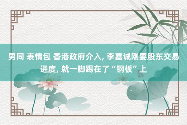 男同 表情包 香港政府介入， 李嘉诚刚要股东交易进度， 就一脚踢在了“钢板”上