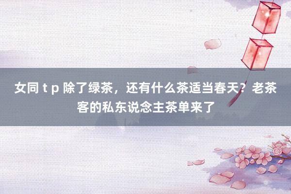 女同 t p 除了绿茶，还有什么茶适当春天？老茶客的私东说念主茶单来了