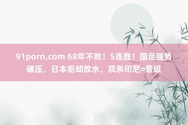 91porn，com 68年不败！5连胜！国足强势碾压，日本拒却放水，双杀印尼=晋级