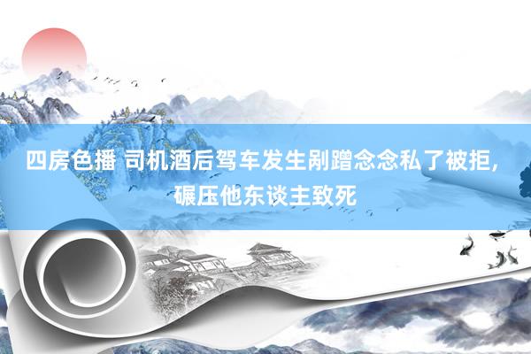 四房色播 司机酒后驾车发生剐蹭念念私了被拒， 碾压他东谈主致死