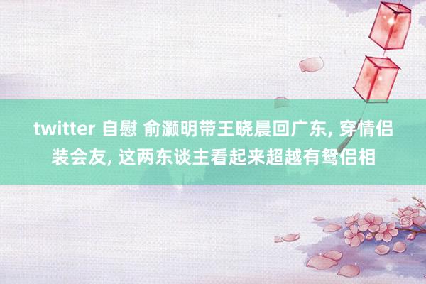 twitter 自慰 俞灏明带王晓晨回广东， 穿情侣装会友， 这两东谈主看起来超越有鸳侣相