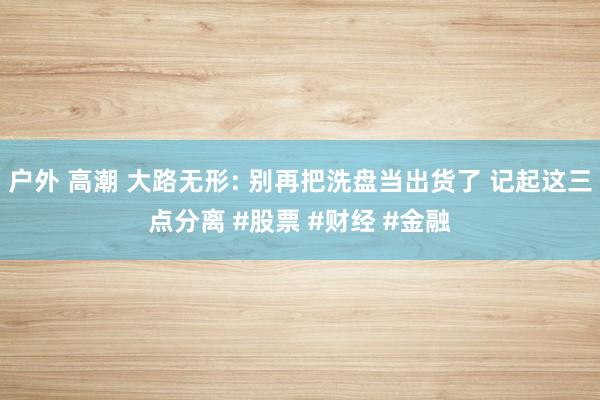 户外 高潮 大路无形: 别再把洗盘当出货了 记起这三点分离 #股票 #财经 #金融