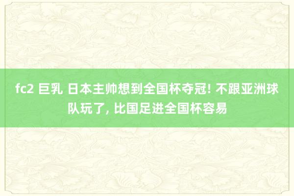fc2 巨乳 日本主帅想到全国杯夺冠! 不跟亚洲球队玩了, 比国足进全国杯容易