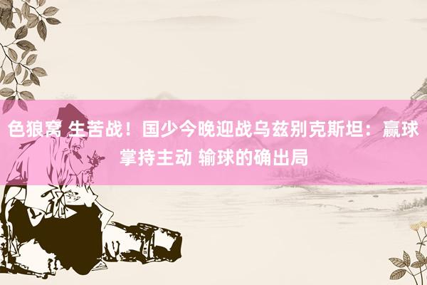 色狼窝 生苦战！国少今晚迎战乌兹别克斯坦：赢球掌持主动 输球的确出局