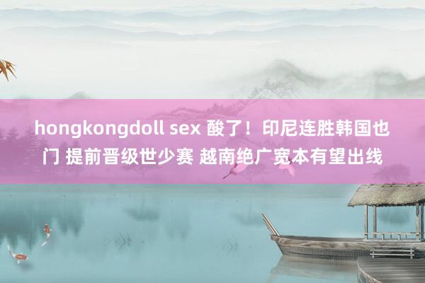 hongkongdoll sex 酸了！印尼连胜韩国也门 提前晋级世少赛 越南绝广宽本有望出线