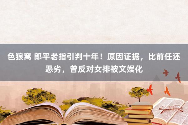 色狼窝 郎平老指引判十年！原因证据，比前任还恶劣，曾反对女排被文娱化