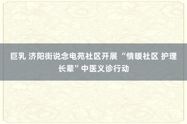 巨乳 济阳街说念电苑社区开展 “情暖社区 护理长辈”中医义诊行动