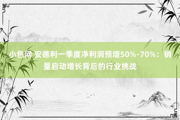 小色网 安德利一季度净利润预增50%-70%：销量启动增长背后的行业挑战