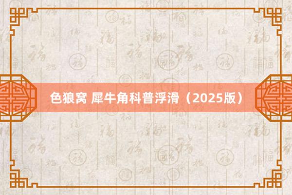 色狼窝 犀牛角科普浮滑（2025版）