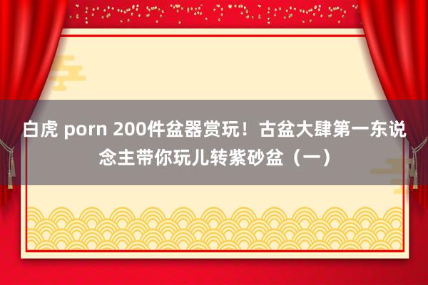 白虎 porn 200件盆器赏玩！古盆大肆第一东说念主带你玩儿转紫砂盆（一）