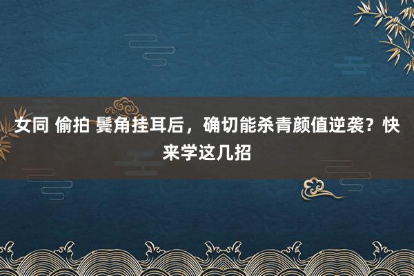 女同 偷拍 鬓角挂耳后，确切能杀青颜值逆袭？快来学这几招