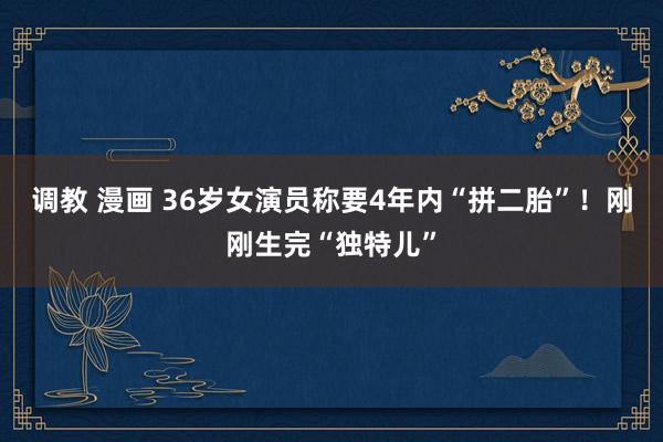 调教 漫画 36岁女演员称要4年内“拼二胎”！刚刚生完“独特儿”