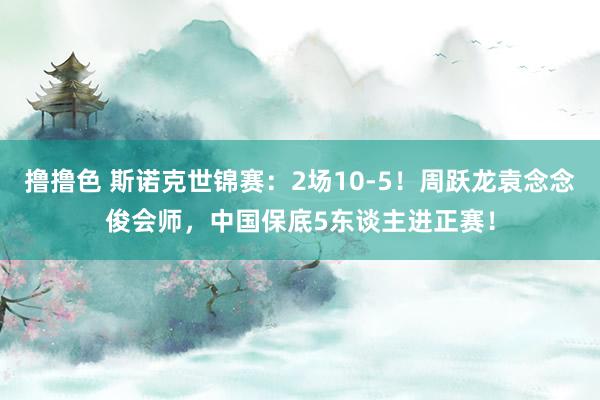 撸撸色 斯诺克世锦赛：2场10-5！周跃龙袁念念俊会师，中国保底5东谈主进正赛！