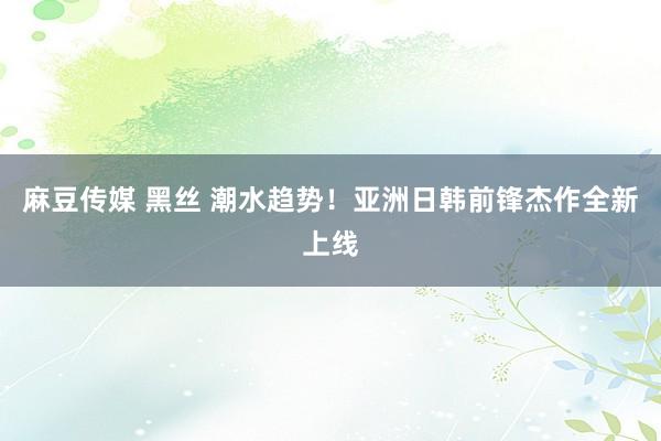 麻豆传媒 黑丝 潮水趋势！亚洲日韩前锋杰作全新上线