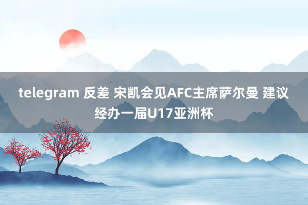 telegram 反差 宋凯会见AFC主席萨尔曼 建议经办一届U17亚洲杯