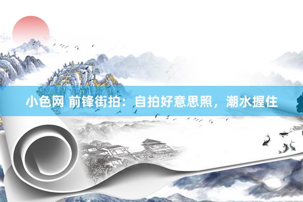 小色网 前锋街拍：自拍好意思照，潮水握住