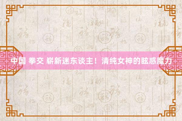 中国 拳交 崭新迷东谈主！清纯女神的眩惑魔力