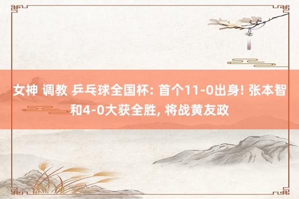 女神 调教 乒乓球全国杯: 首个11-0出身! 张本智和4-0大获全胜, 将战黄友政