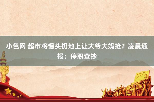 小色网 超市将馒头扔地上让大爷大妈抢？凌晨通报：停职查抄