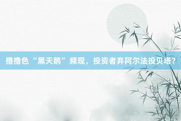 撸撸色 “黑天鹅” 频现，投资者弃阿尔法投贝塔？