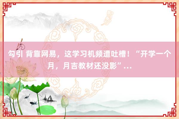 勾引 背靠网易，这学习机频遭吐槽！“开学一个月，月吉教材还没影”…