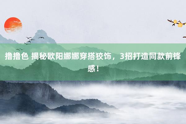 撸撸色 揭秘欧阳娜娜穿搭狡饰，3招打造同款前锋感！