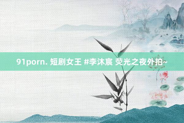 91porn. 短剧女王 #李沐宸 荧光之夜外拍~