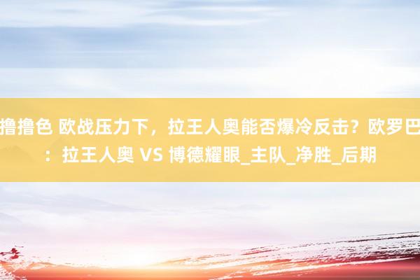 撸撸色 欧战压力下，拉王人奥能否爆冷反击？欧罗巴：拉王人奥 VS 博德耀眼_主队_净胜_后期