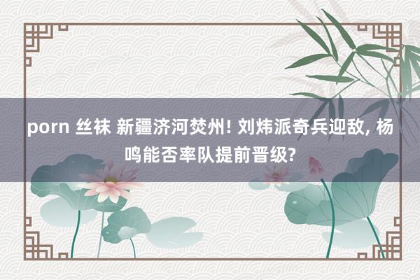 porn 丝袜 新疆济河焚州! 刘炜派奇兵迎敌， 杨鸣能否率队提前晋级?