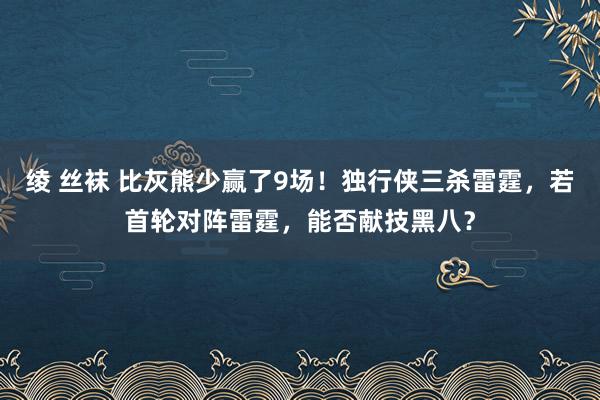 绫 丝袜 比灰熊少赢了9场！独行侠三杀雷霆，若首轮对阵雷霆，能否献技黑八？