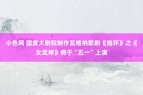 小色网 国度大剧院制作瓦格纳歌剧《指环》之《女武神》将于“五一”上演