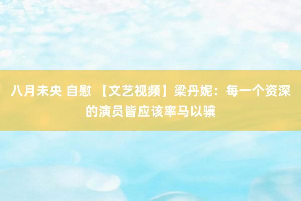 八月未央 自慰 【文艺视频】梁丹妮：每一个资深的演员皆应该率马以骥