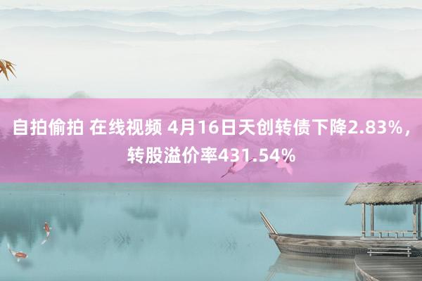 自拍偷拍 在线视频 4月16日天创转债下降2.83%，转股溢价率431.54%
