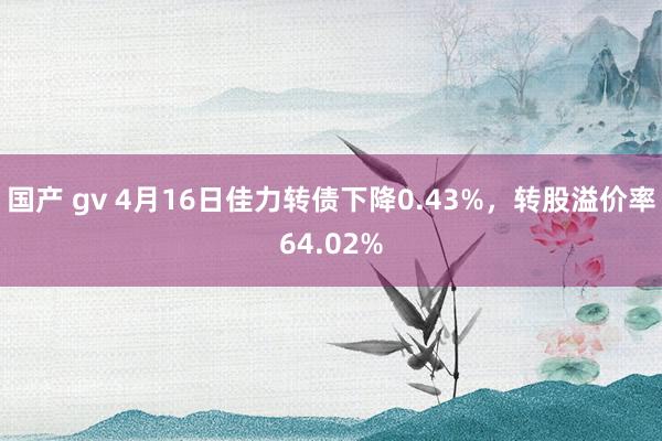 国产 gv 4月16日佳力转债下降0.43%，转股溢价率64.02%