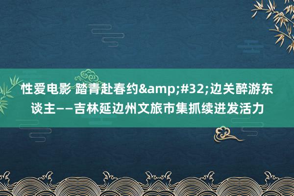 性爱电影 踏青赴春约&#32;边关醉游东谈主——吉林延边州文旅市集抓续迸发活力
