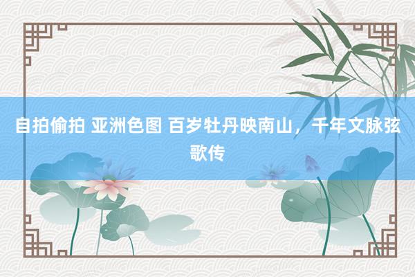 自拍偷拍 亚洲色图 百岁牡丹映南山，千年文脉弦歌传