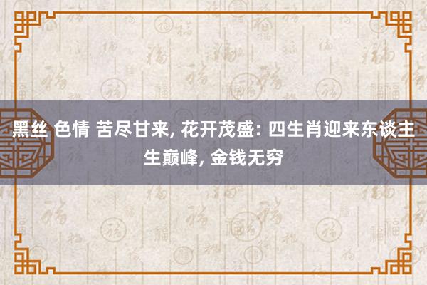 黑丝 色情 苦尽甘来, 花开茂盛: 四生肖迎来东谈主生巅峰, 金钱无穷