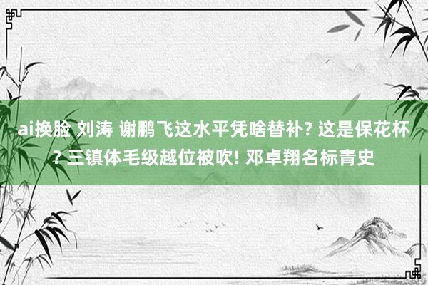 ai换脸 刘涛 谢鹏飞这水平凭啥替补? 这是保花杯? 三镇体毛级越位被吹! 邓卓翔名标青史