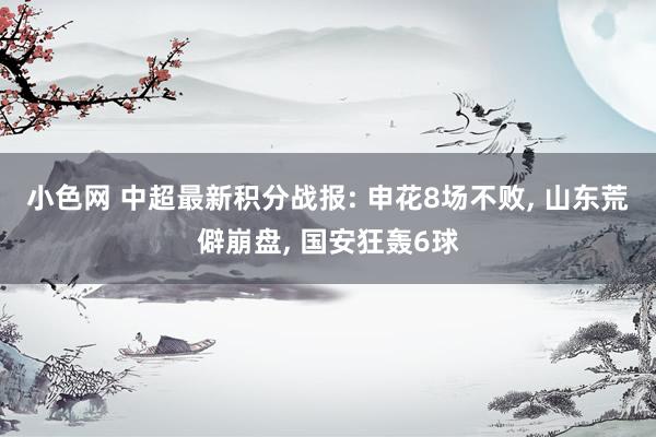 小色网 中超最新积分战报: 申花8场不败， 山东荒僻崩盘， 国安狂轰6球
