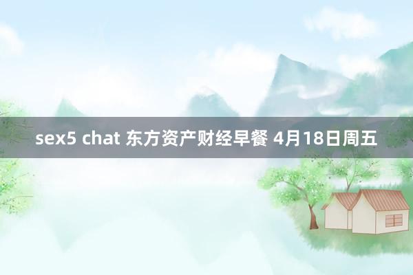 sex5 chat 东方资产财经早餐 4月18日周五