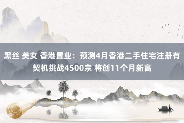 黑丝 美女 香港置业：预测4月香港二手住宅注册有契机挑战4500宗 将创11个月新高