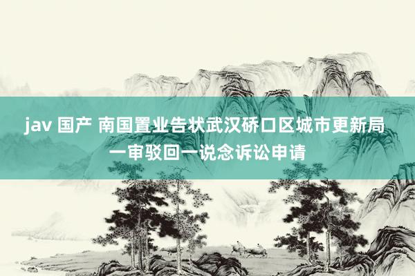 jav 国产 南国置业告状武汉硚口区城市更新局 一审驳回一说念诉讼申请