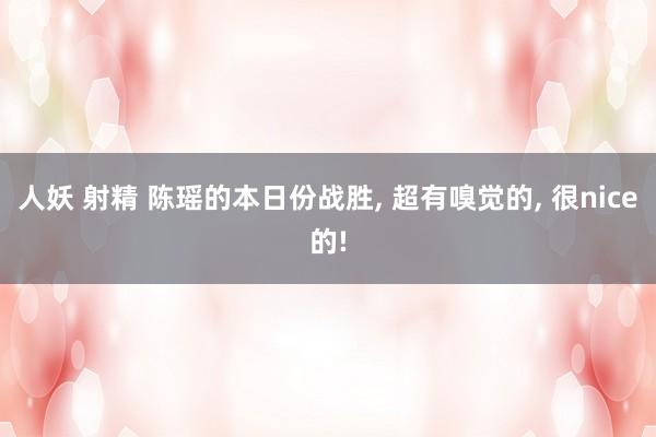 人妖 射精 陈瑶的本日份战胜, 超有嗅觉的, 很nice的!