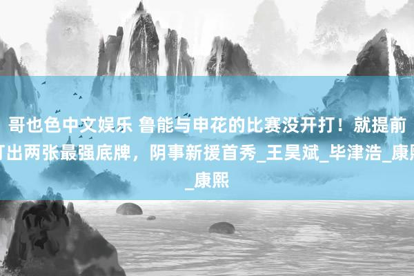 哥也色中文娱乐 鲁能与申花的比赛没开打！就提前打出两张最强底牌，阴事新援首秀_王昊斌_毕津浩_康熙
